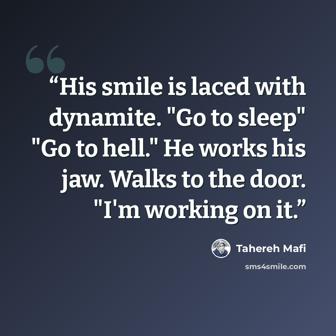 “His smile is laced with dynamite. "Go to sleep" "Go to hell." He works his jaw. Walks to the door. "I'm working on it.” quote by Tahereh Mafi