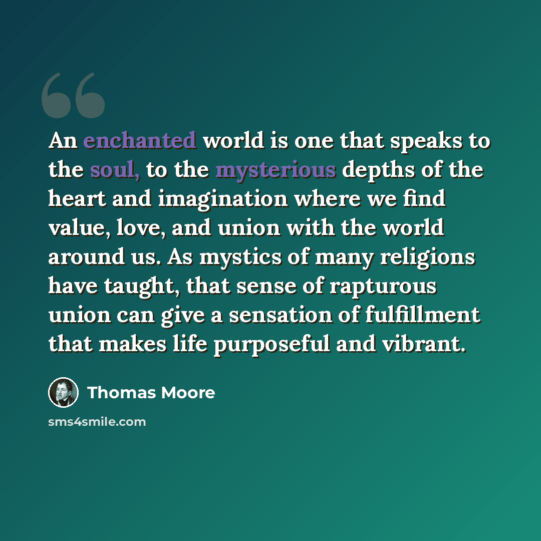 “An enchanted world is one that speaks to the soul, to the mysterious depths of the heart and imagination where we find value, love, and union with the world around us. As mystics of many religions have taught, that sense of rapturous union can give a sensation of fulfillment that makes life…” quote by Thomas Moore
