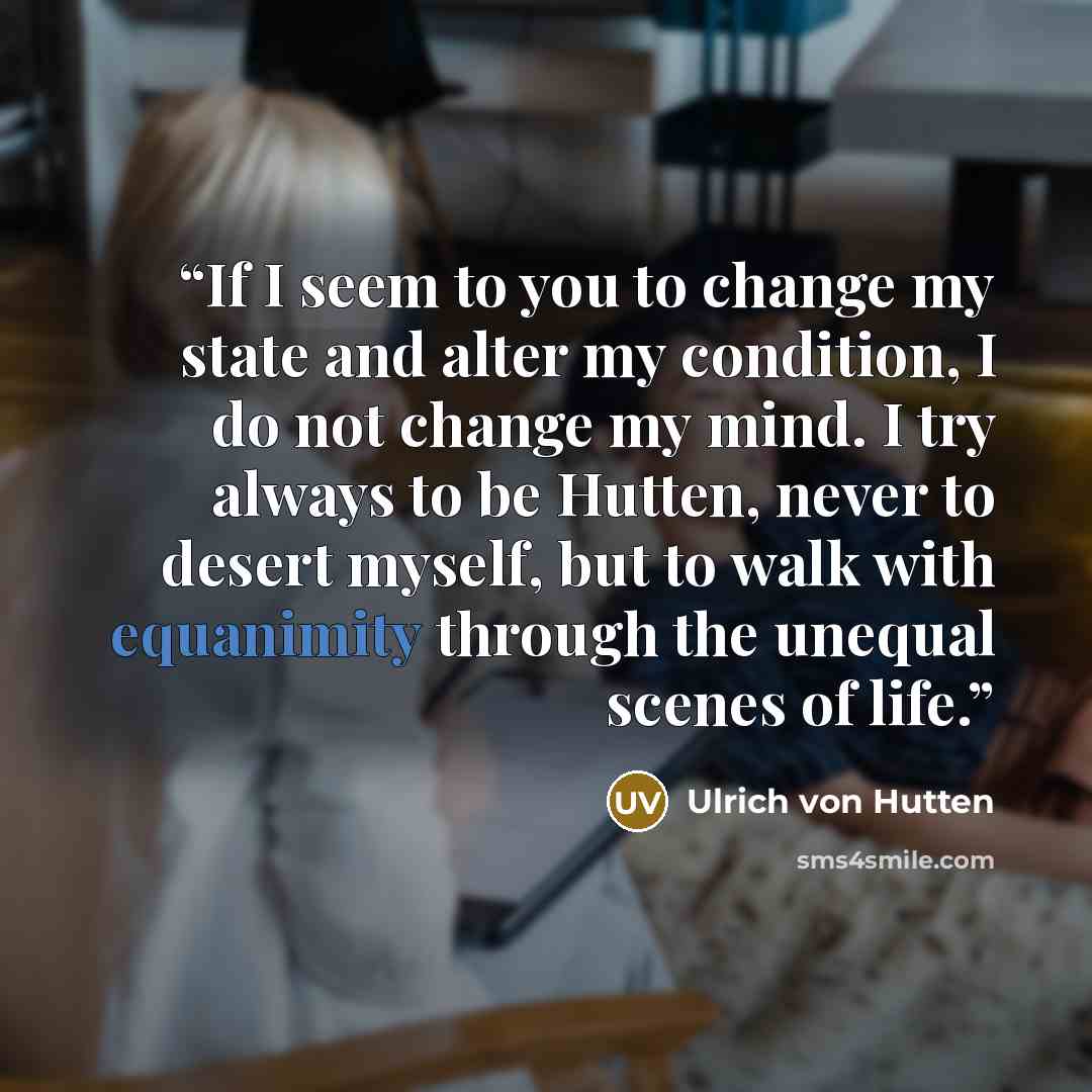 “If I seem to you to change my state and alter my condition, I do not change my mind. I try always to be Hutten, never to desert myself, but to walk with equanimity through the unequal scenes of life.” quote by Ulrich von Hutten