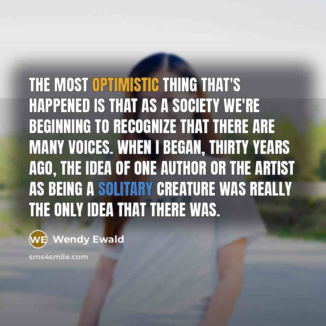 “The most optimistic thing that's happened is that as a society we're beginning to recognize that there are many voices. When I began, thirty years ago, the idea of one author or the artist as being a solitary creature was really the only idea that there was.” quote by Wendy Ewald