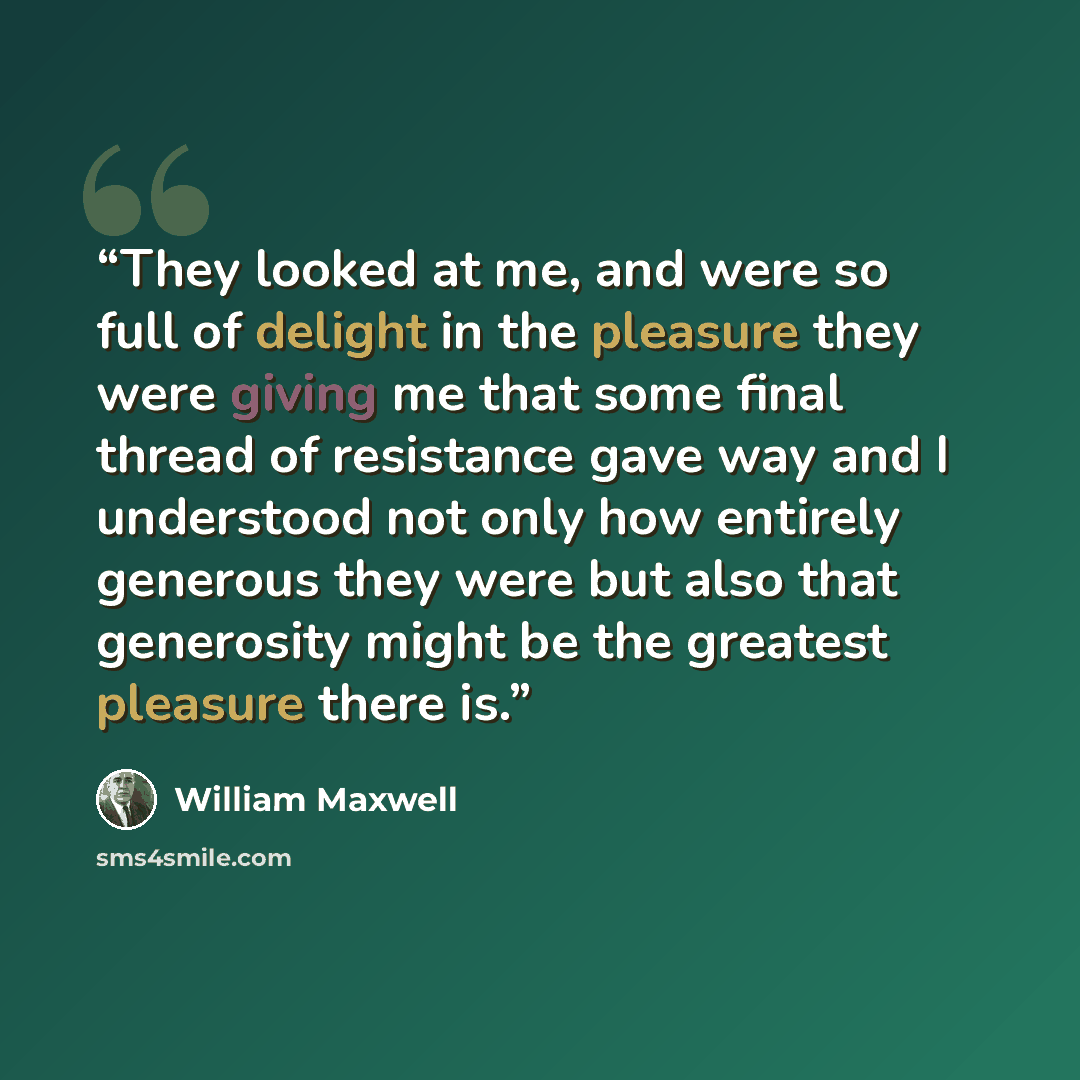 “They looked at me, and were so full of delight in the pleasure they were giving me that some final thread of resistance gave way and I understood not only how entirely generous they were but also that generosity might be the greatest pleasure there is.” quote by William Maxwell