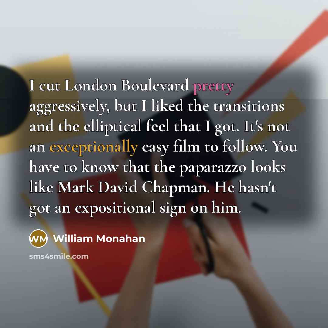 “I cut London Boulevard pretty aggressively, but I liked the transitions and the elliptical feel that I got. It's not an exceptionally easy film to follow. You have to know that the paparazzo looks like Mark David Chapman. He hasn't got an expositional sign on him.” quote by William Monahan
