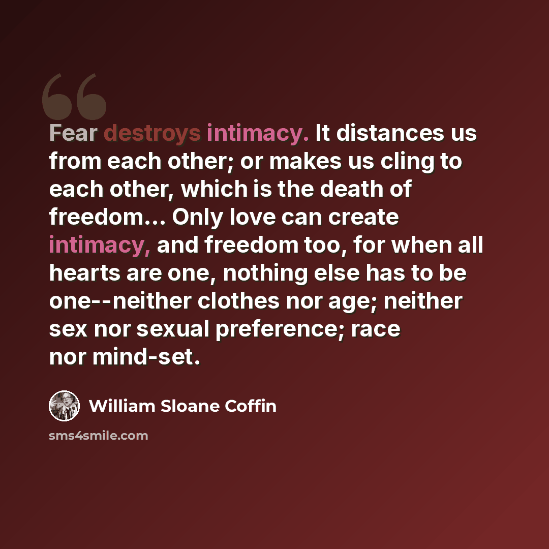 “Fear destroys intimacy. It distances us from each other; or makes us cling to each other, which is the death of freedom… Only love can create intimacy, and freedom too, for when all hearts are one, nothing else has to be one--neither clothes nor age; neither sex nor sexual preference; race nor…” quote by William Sloane Coffin