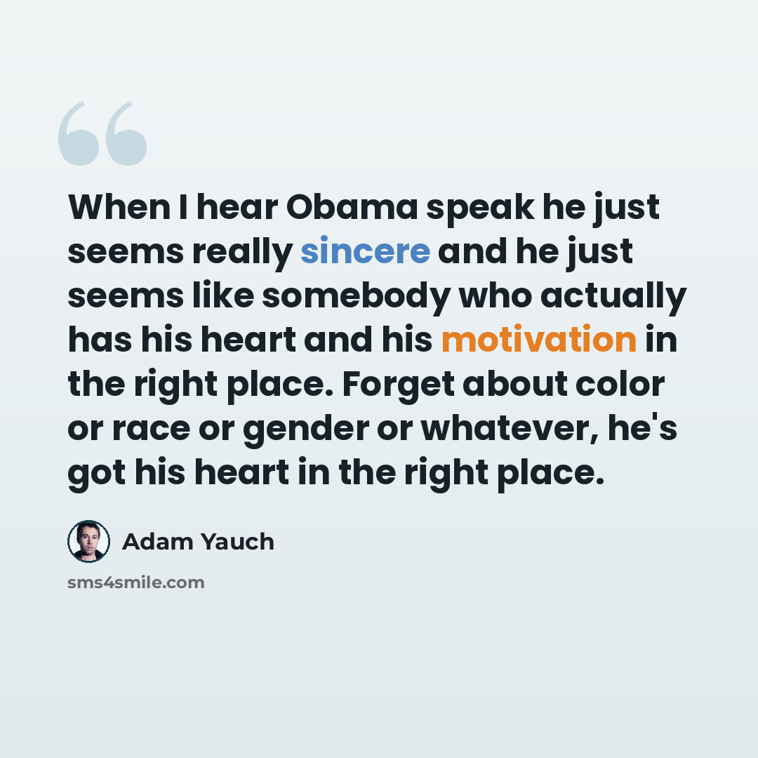 “When I hear Obama speak he just seems really sincere and he just seems like somebody who actually has his heart and his motivation in the right place. Forget about color or race or gender or whatever, he's got his heart in the right place.” quote by Adam Yauch