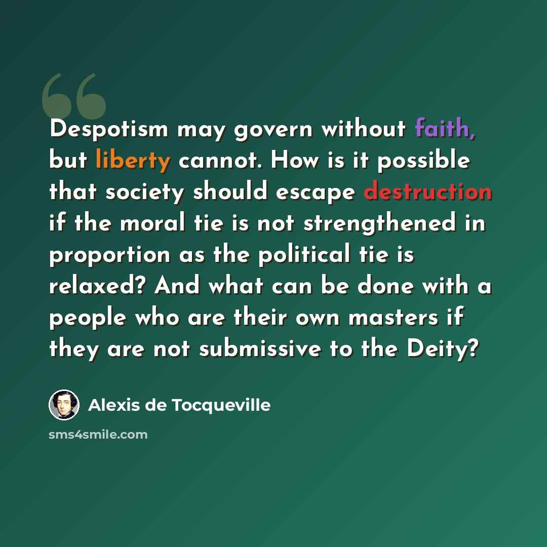 “Despotism may govern without faith, but liberty cannot. How is it possible that society should escape destruction if the moral tie is not strengthened in proportion as the political tie is relaxed? And what can be done with a people who are their own masters if they are not submissive to the Deity?” quote by Alexis de Tocqueville