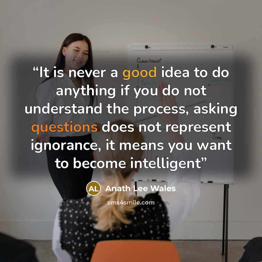 “It is never a good idea to do anything if you do not understand the process, asking questions does not represent ignorance, it means you want to become intelligent” quote by Anath Lee Wales