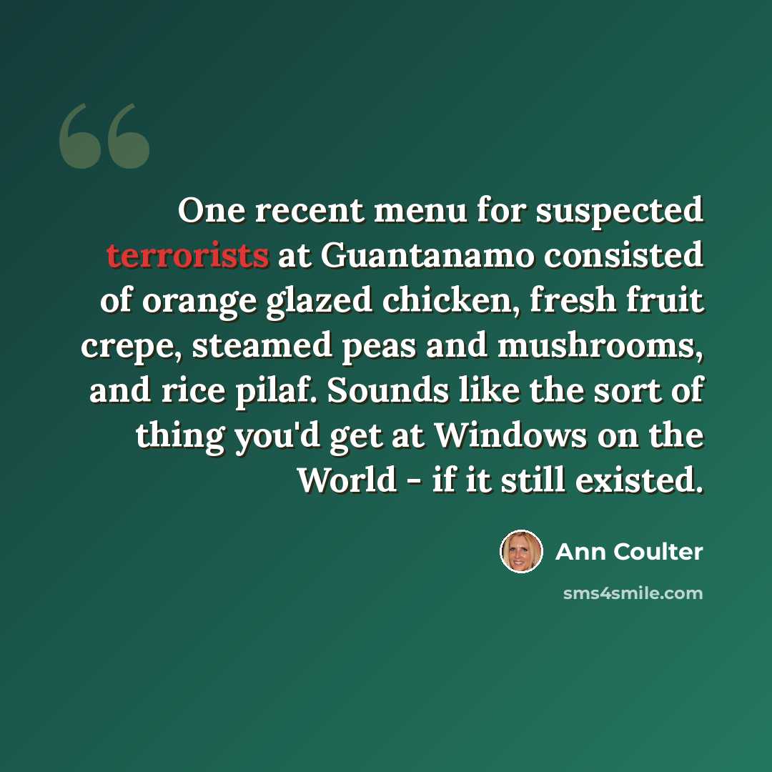 “One recent menu for suspected terrorists at Guantanamo consisted of orange glazed chicken, fresh fruit crepe, steamed peas and mushrooms, and rice pilaf. Sounds like the sort of thing you'd get at Windows on the World - if it still existed.” quote by Ann Coulter