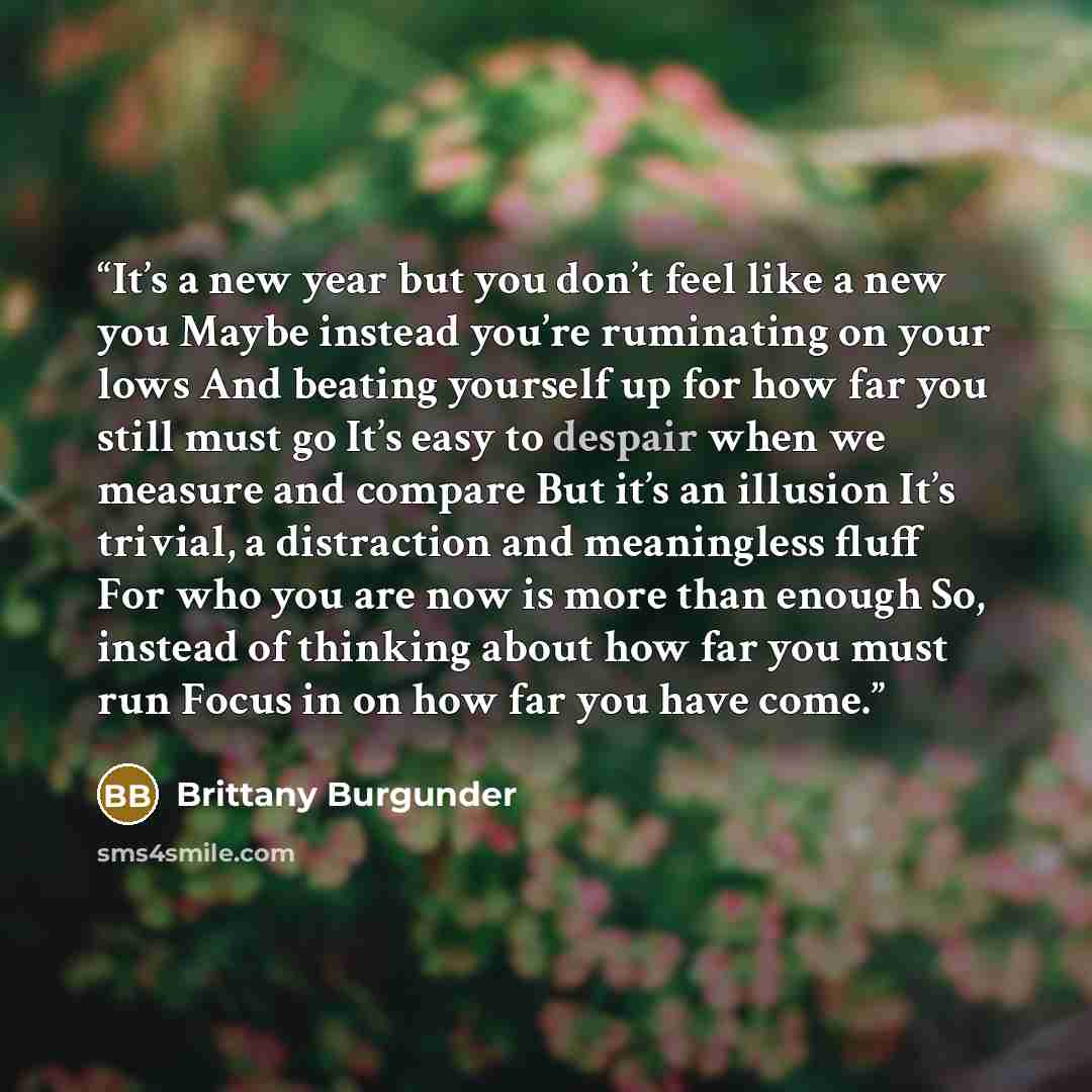 “It’s a new year but you don’t feel like a new you Maybe instead you’re ruminating on your lows And beating yourself up for how far you still must go It’s easy to despair when we measure and compare But it’s an illusion It’s trivial, a distraction and meaningless fluff For who you are now is more…” quote by Brittany Burgunder