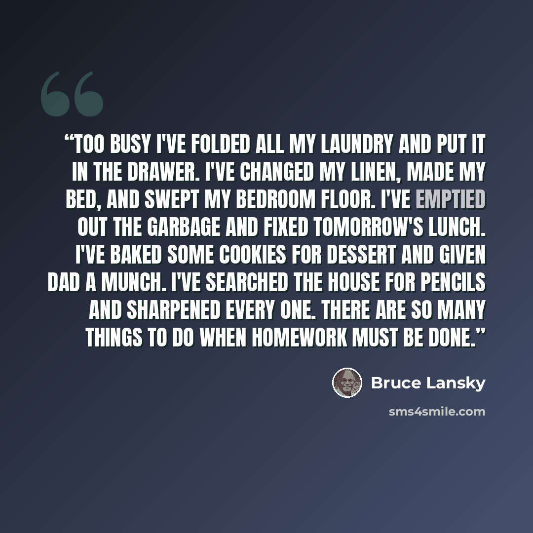 “Too Busy I've folded all my laundry and put it in the drawer. I've changed my linen, made my bed, and swept my bedroom floor. I've emptied out the garbage and fixed tomorrow's lunch. I've baked some cookies for dessert and given dad a munch. I've searched the house for pencils and sharpened every…” quote by Bruce Lansky