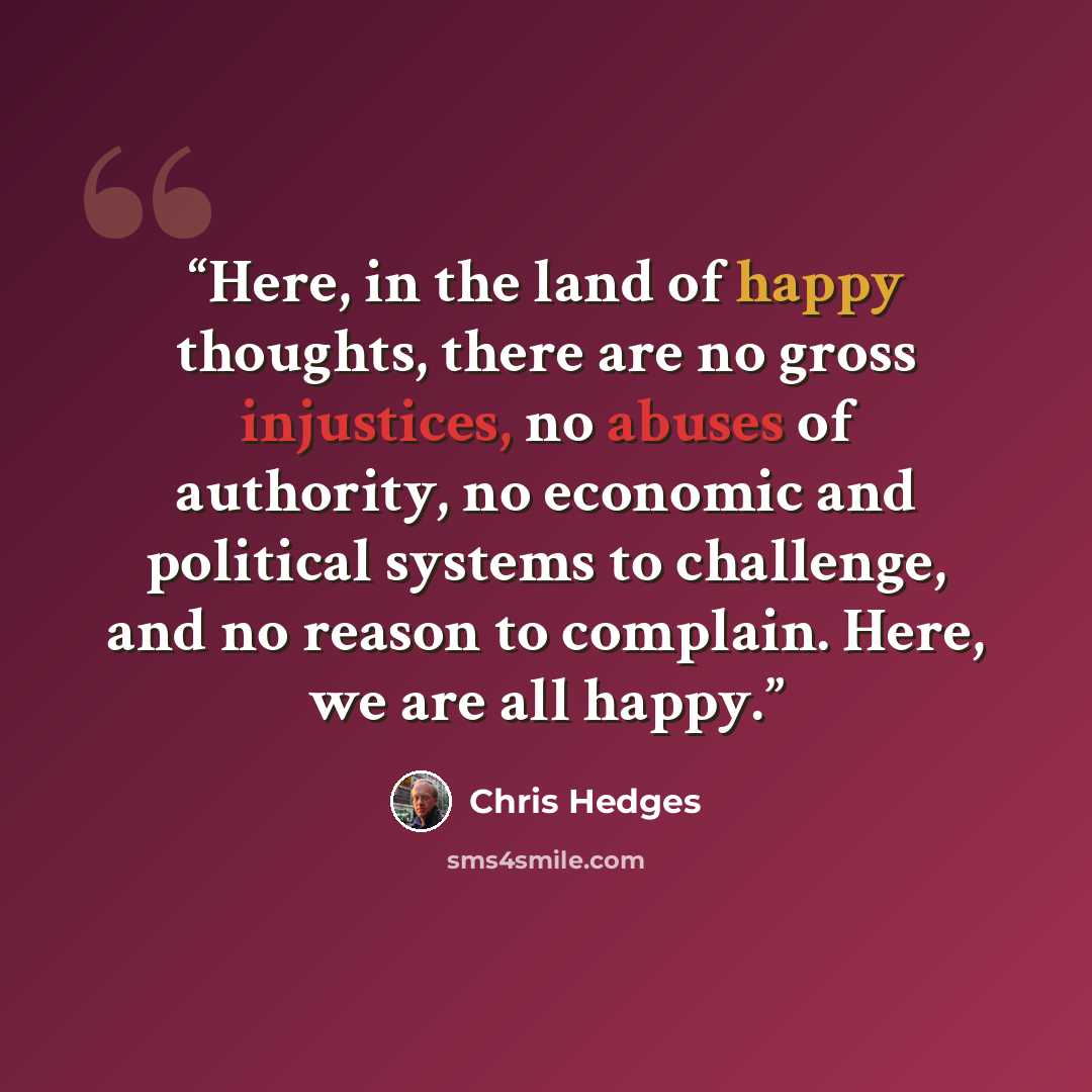 “Here, in the land of happy thoughts, there are no gross injustices, no abuses of authority, no economic and political systems to challenge, and no reason to complain. Here, we are all happy.” quote by Chris Hedges