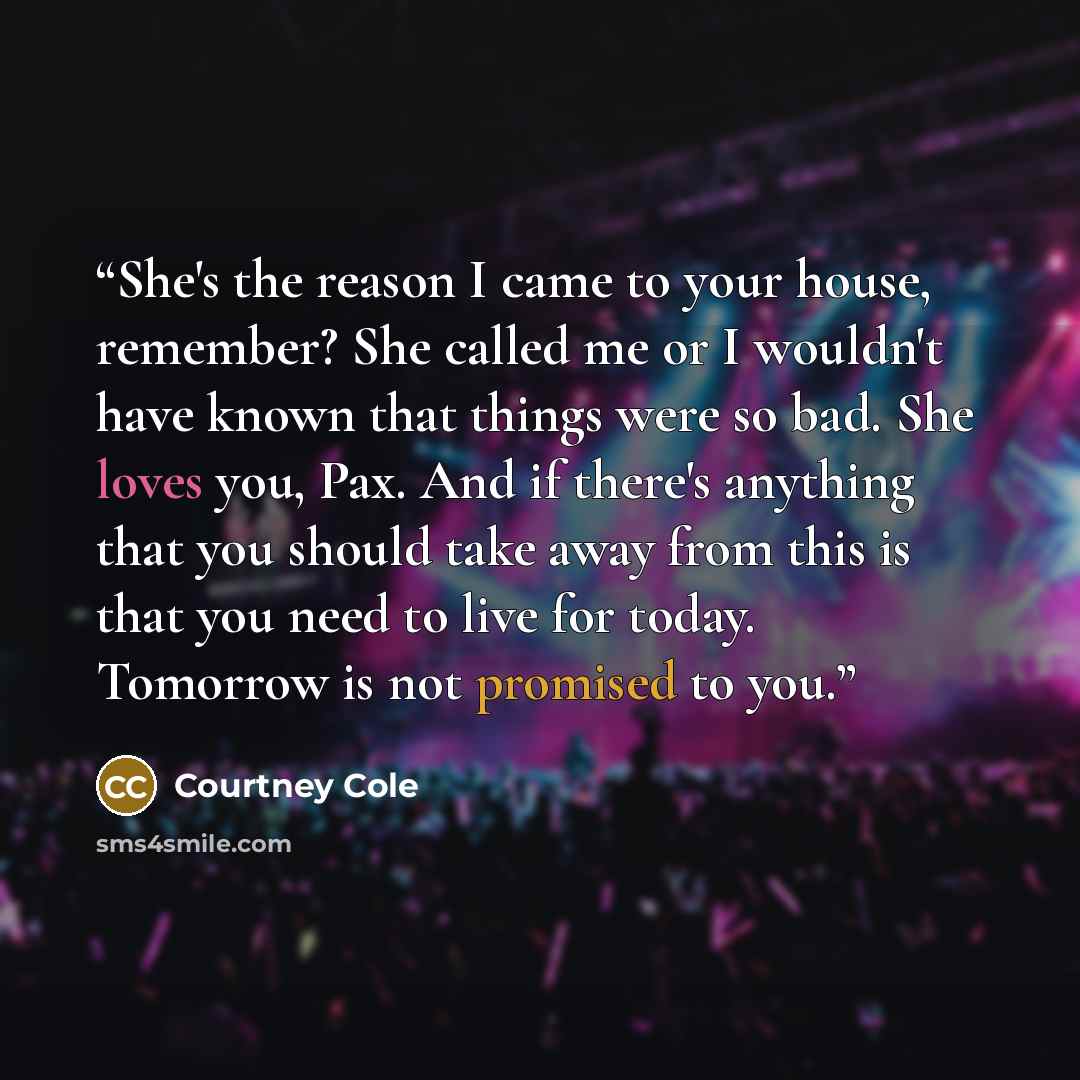 “She's the reason I came to your house, remember? She called me or I wouldn't have known that things were so bad. She loves you, Pax. And if there's anything that you should take away from this is that you need to live for today. Tomorrow is not promised to you.” quote by Courtney Cole