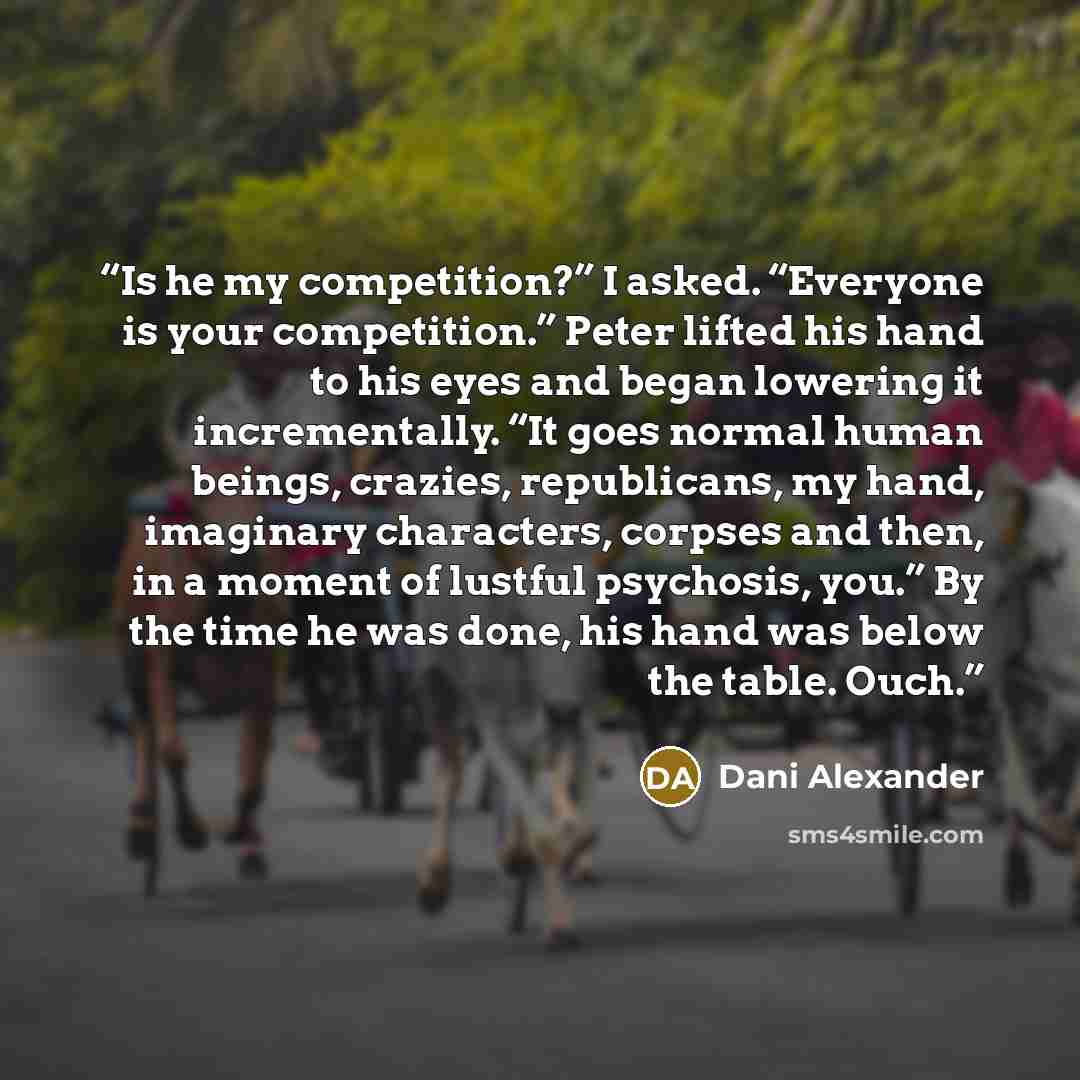 “Is he my competition?” I asked. “Everyone is your competition.” Peter lifted his hand to his eyes and began lowering it incrementally. “It goes normal human beings, crazies, republicans, my hand, imaginary characters, corpses and then, in a moment of lustful psychosis, you.” By the time he was…” quote by Dani Alexander