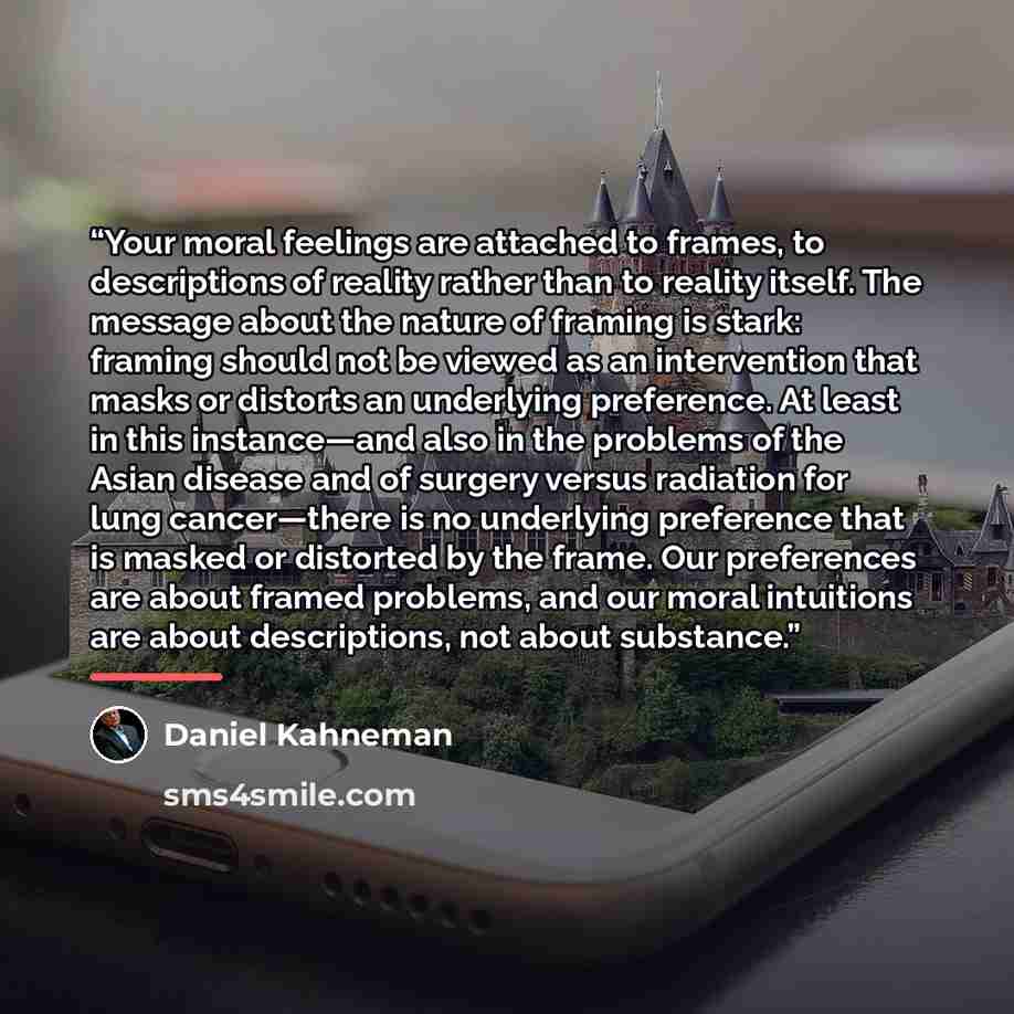“Your moral feelings are attached to frames, to descriptions of reality rather than to reality itself. The message about the nature of framing is stark: framing should not be viewed as an intervention that masks or distorts an underlying preference. At least in this instance—and also in the…” quote by Daniel Kahneman