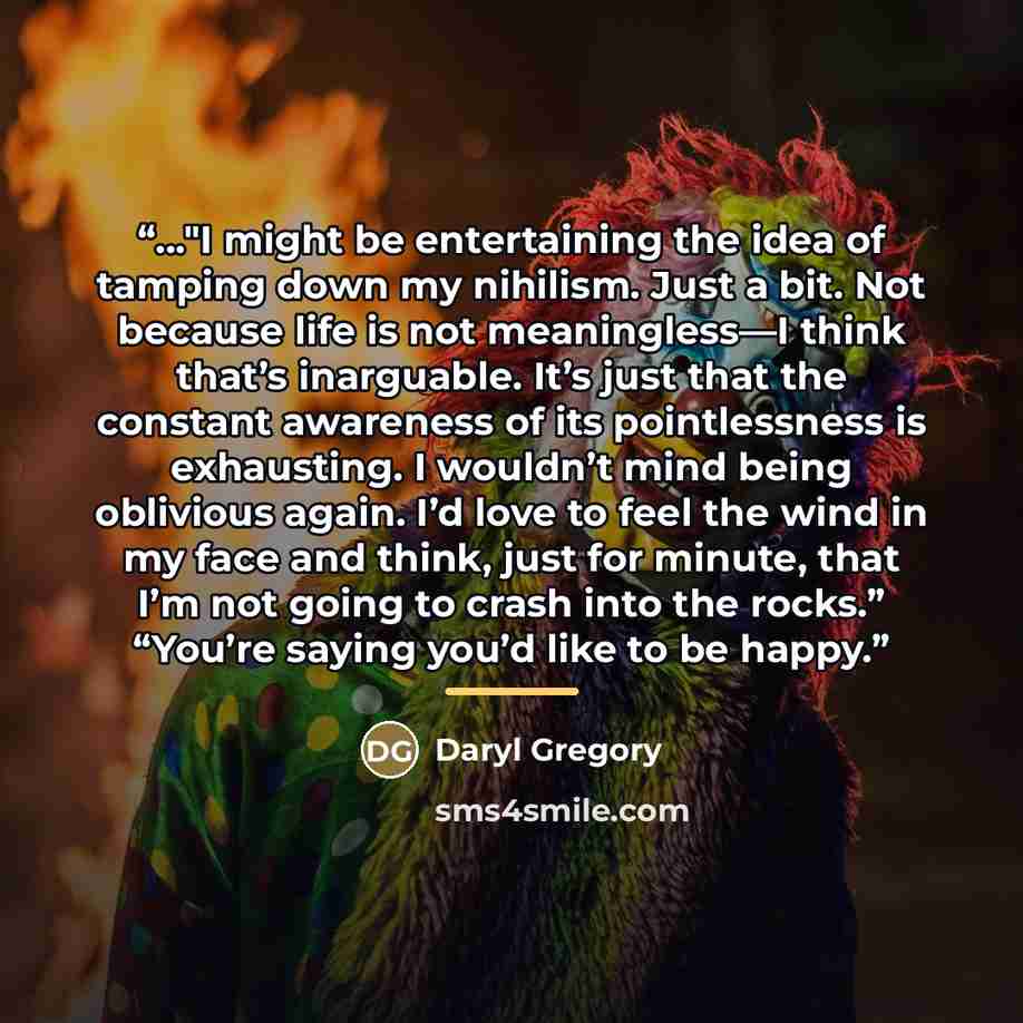 “..."I might be entertaining the idea of tamping down my nihilism. Just a bit. Not because life is not meaningless—I think that’s inarguable. It’s just that the constant awareness of its pointlessness is exhausting. I wouldn’t mind being oblivious again. I’d love to feel the wind in my face and…” quote by Daryl Gregory