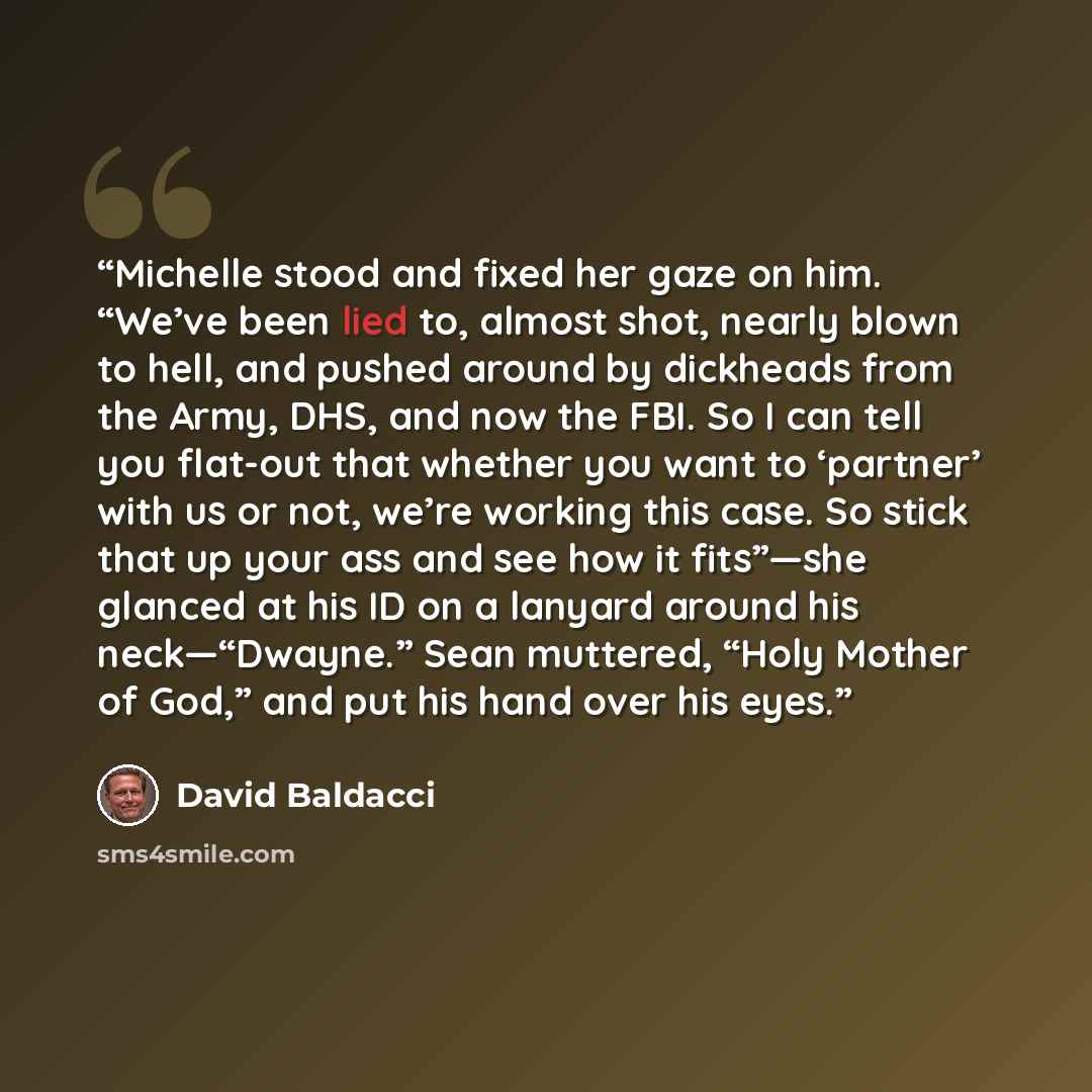 “Michelle stood and fixed her gaze on him. “We’ve been lied to, almost shot, nearly blown to hell, and pushed around by dickheads from the Army, DHS, and now the FBI. So I can tell you flat-out that whether you want to ‘partner’ with us or not, we’re working this case. So stick that up your ass and…” quote by David Baldacci