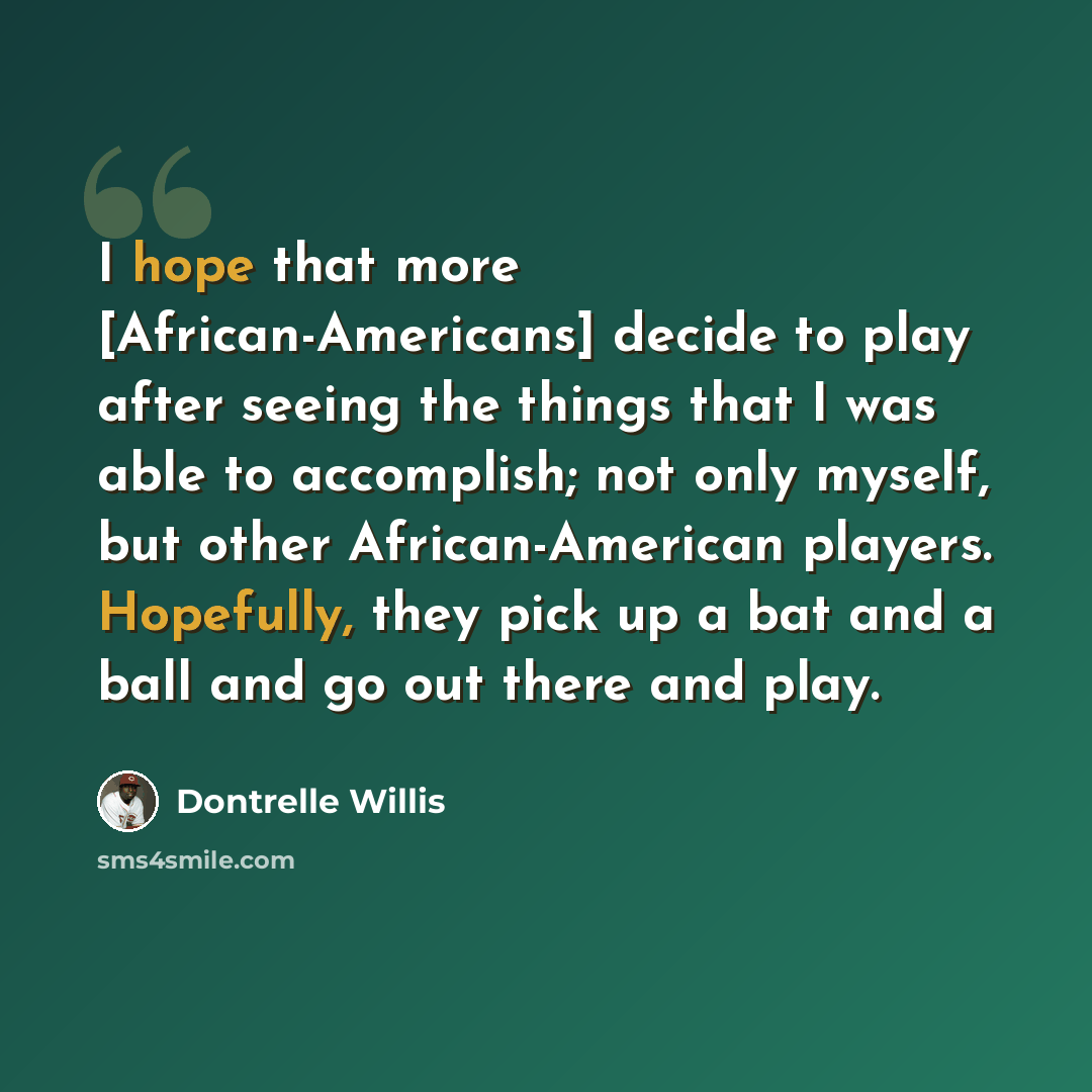 “I hope that more [African-Americans] decide to play after seeing the things that I was able to accomplish; not only myself, but other African-American players. Hopefully, they pick up a bat and a ball and go out there and play.” quote by Dontrelle Willis