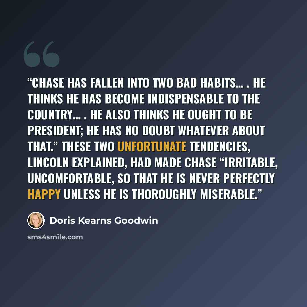 “Chase has fallen into two bad habits… . He thinks he has become indispensable to the country… . He also thinks he ought to be President; he has no doubt whatever about that.” These two unfortunate tendencies, Lincoln explained, had made Chase “irritable, uncomfortable, so that he is never…” quote by Doris Kearns Goodwin
