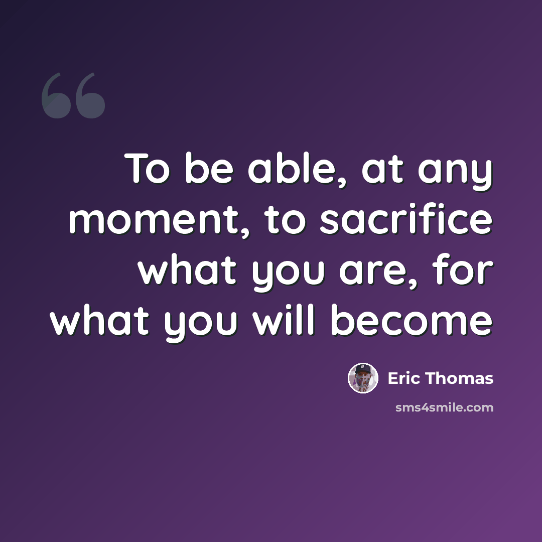 “To be able, at any moment, to sacrifice what you are, for what you will become” quote by Eric Thomas