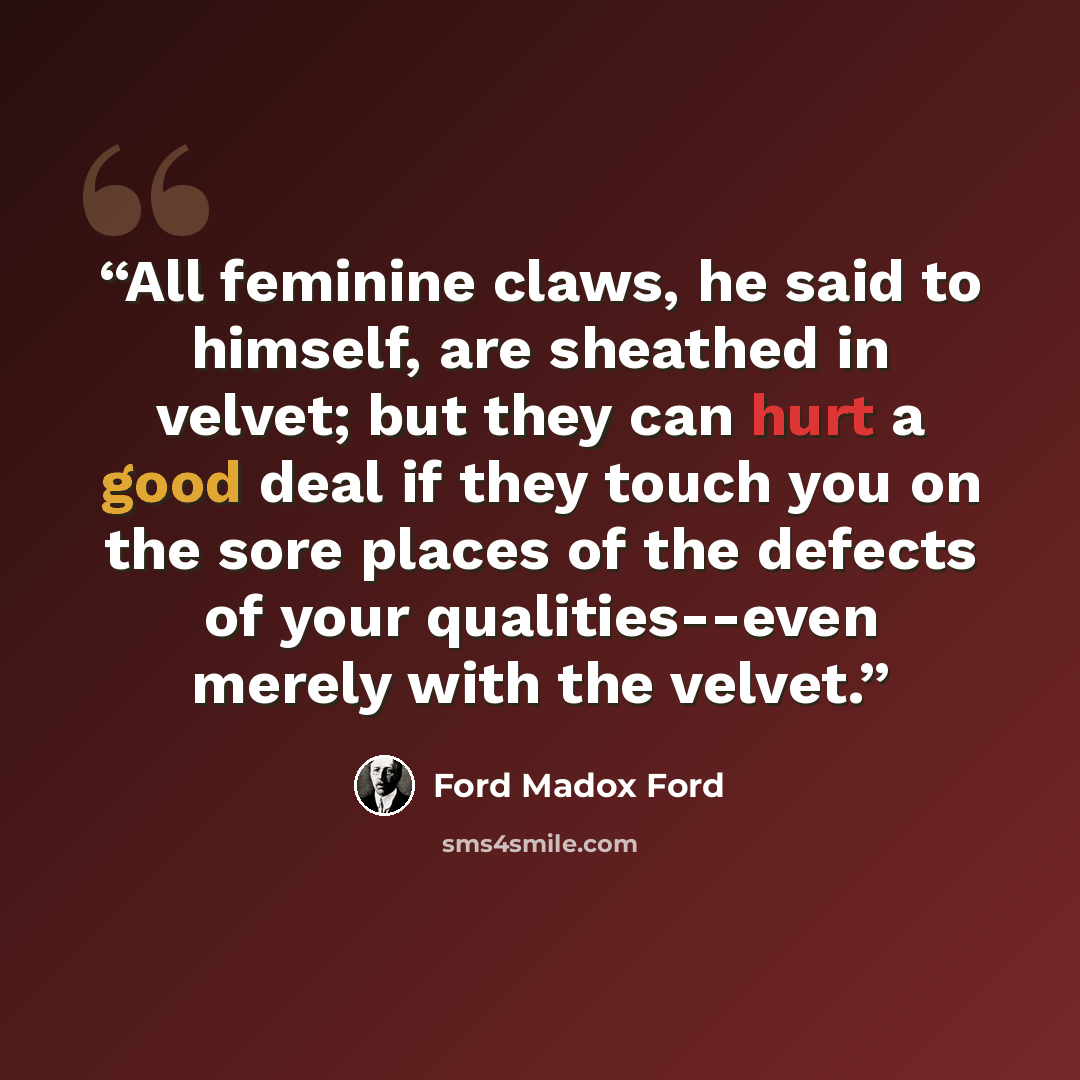 “All feminine claws, he said to himself, are sheathed in velvet; but they can hurt a good deal if they touch you on the sore places of the defects of your qualities--even merely with the velvet.” quote by Ford Madox Ford