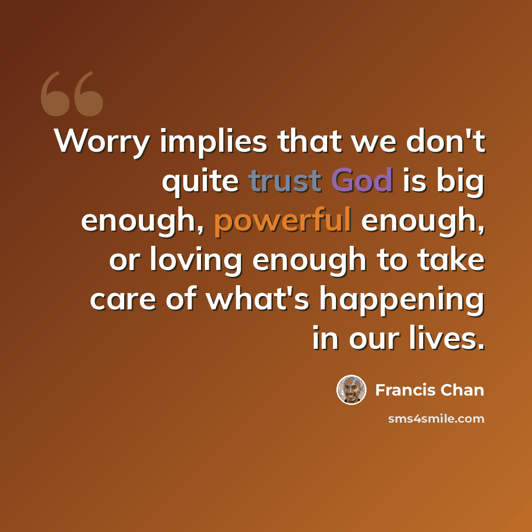 “Worry implies that we don't quite trust God is big enough, powerful enough, or loving enough to take care of what's happening in our lives.” quote by Francis Chan