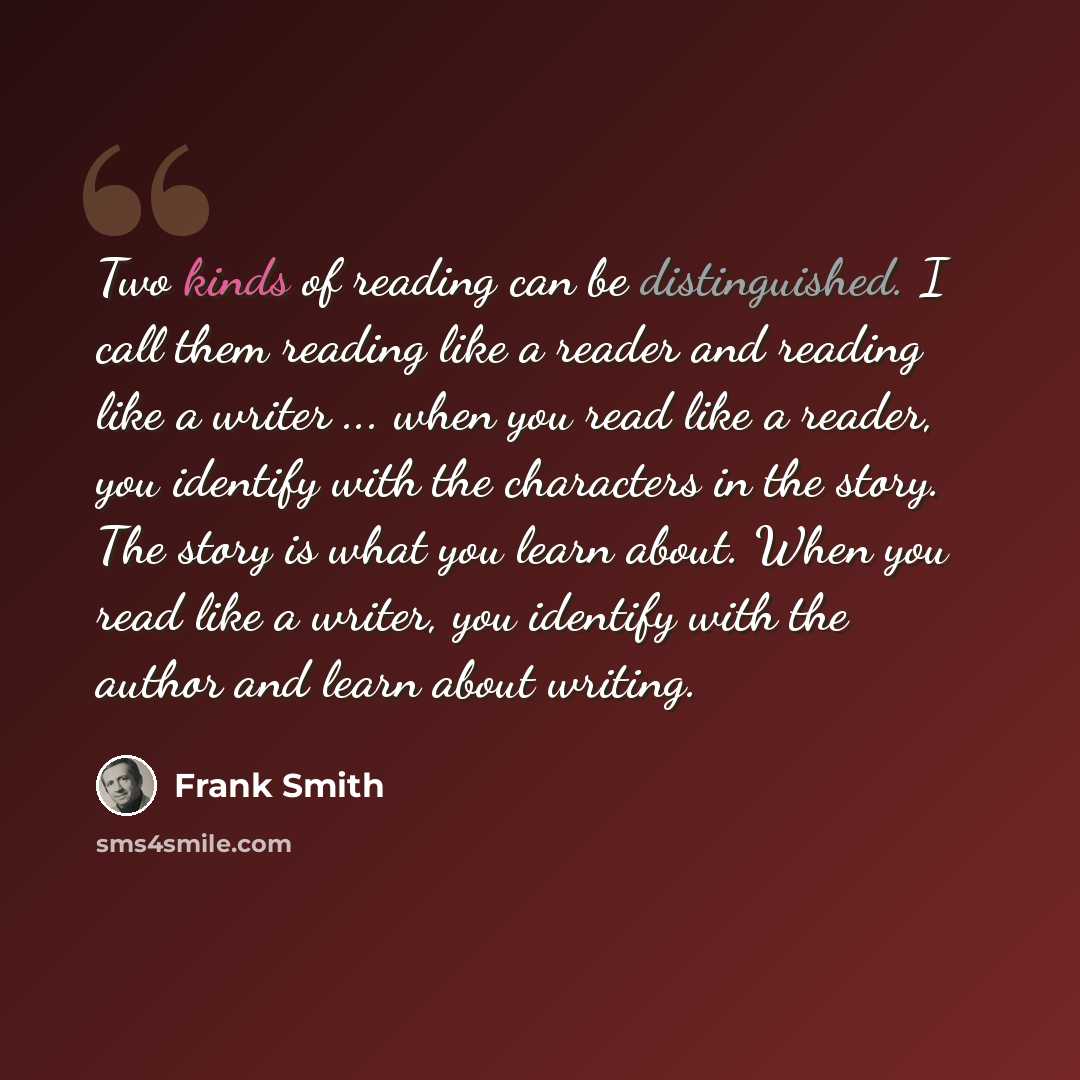 “Two kinds of reading can be distinguished. I call them reading like a reader and reading like a writer ... when you read like a reader, you identify with the characters in the story. The story is what you learn about. When you read like a writer, you identify with the author and learn about writing.” quote by Frank Smith