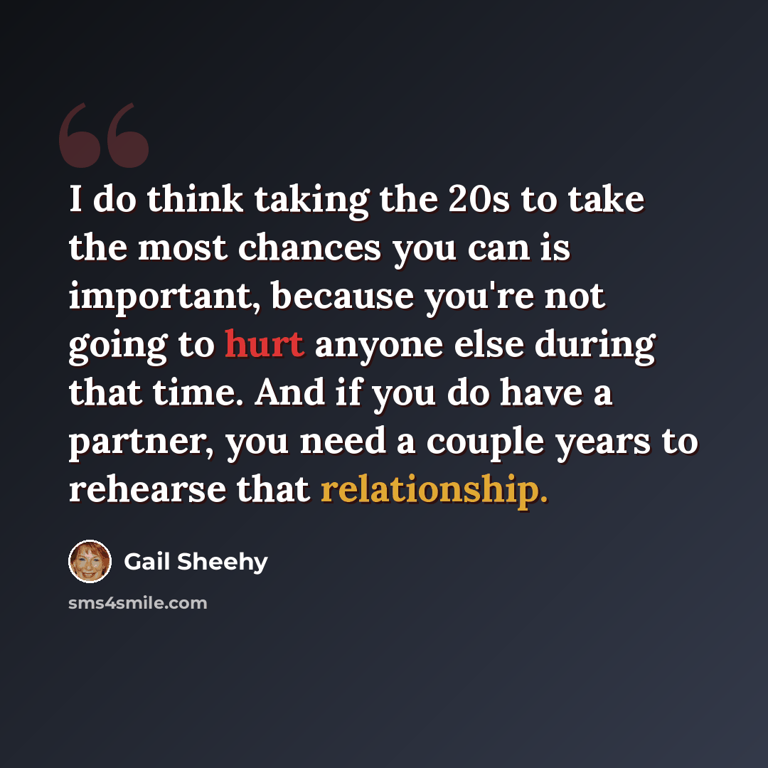 “I do think taking the 20s to take the most chances you can is important, because you're not going to hurt anyone else during that time. And if you do have a partner, you need a couple years to rehearse that relationship.” quote by Gail Sheehy
