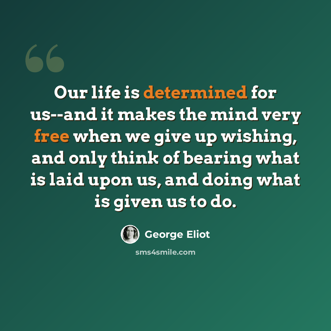 “Our life is determined for us--and it makes the mind very free when we give up wishing, and only think of bearing what is laid upon us, and doing what is given us to do.” quote by George Eliot