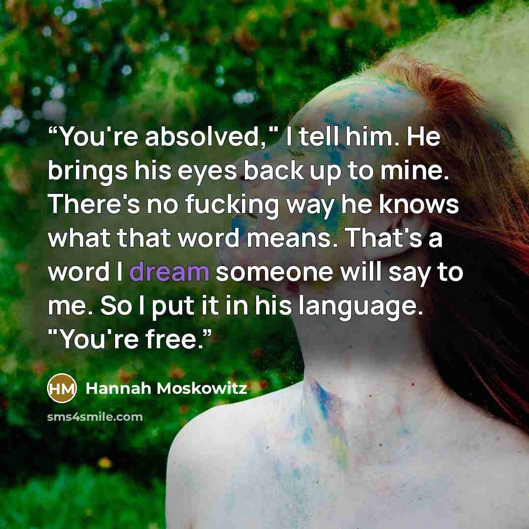 “You're absolved," I tell him. He brings his eyes back up to mine. There's no fucking way he knows what that word means. That's a word I dream someone will say to me. So I put it in his language. "You're free.” quote by Hannah Moskowitz
