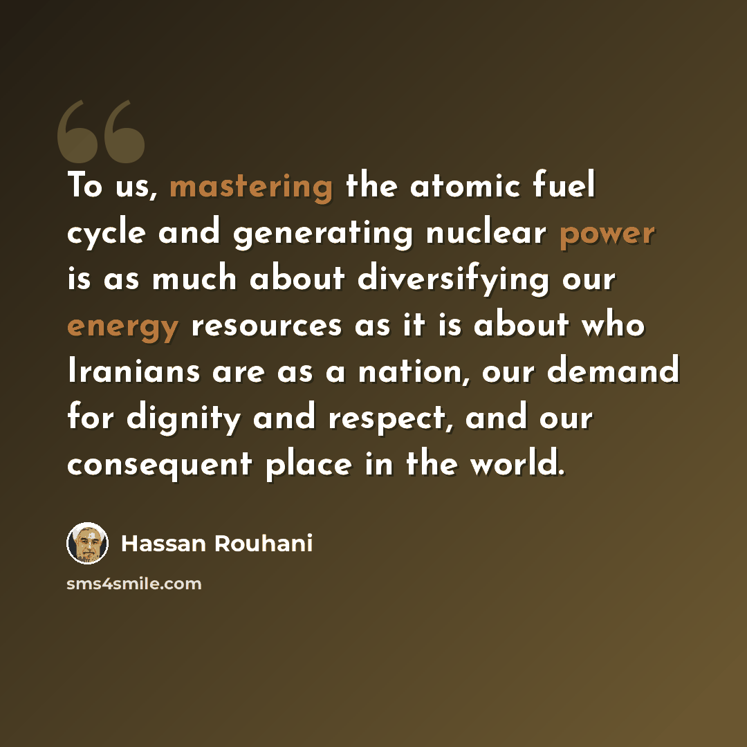 “To us, mastering the atomic fuel cycle and generating nuclear power is as much about diversifying our energy resources as it is about who Iranians are as a nation, our demand for dignity and respect, and our consequent place in the world.” quote by Hassan Rouhani