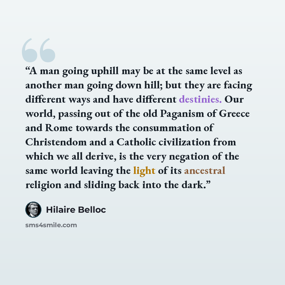 “A man going uphill may be at the same level as another man going down hill; but they are facing different ways and have different destinies. Our world, passing out of the old Paganism of Greece and Rome towards the consummation of Christendom and a Catholic civilization from which we all derive…” quote by Hilaire Belloc