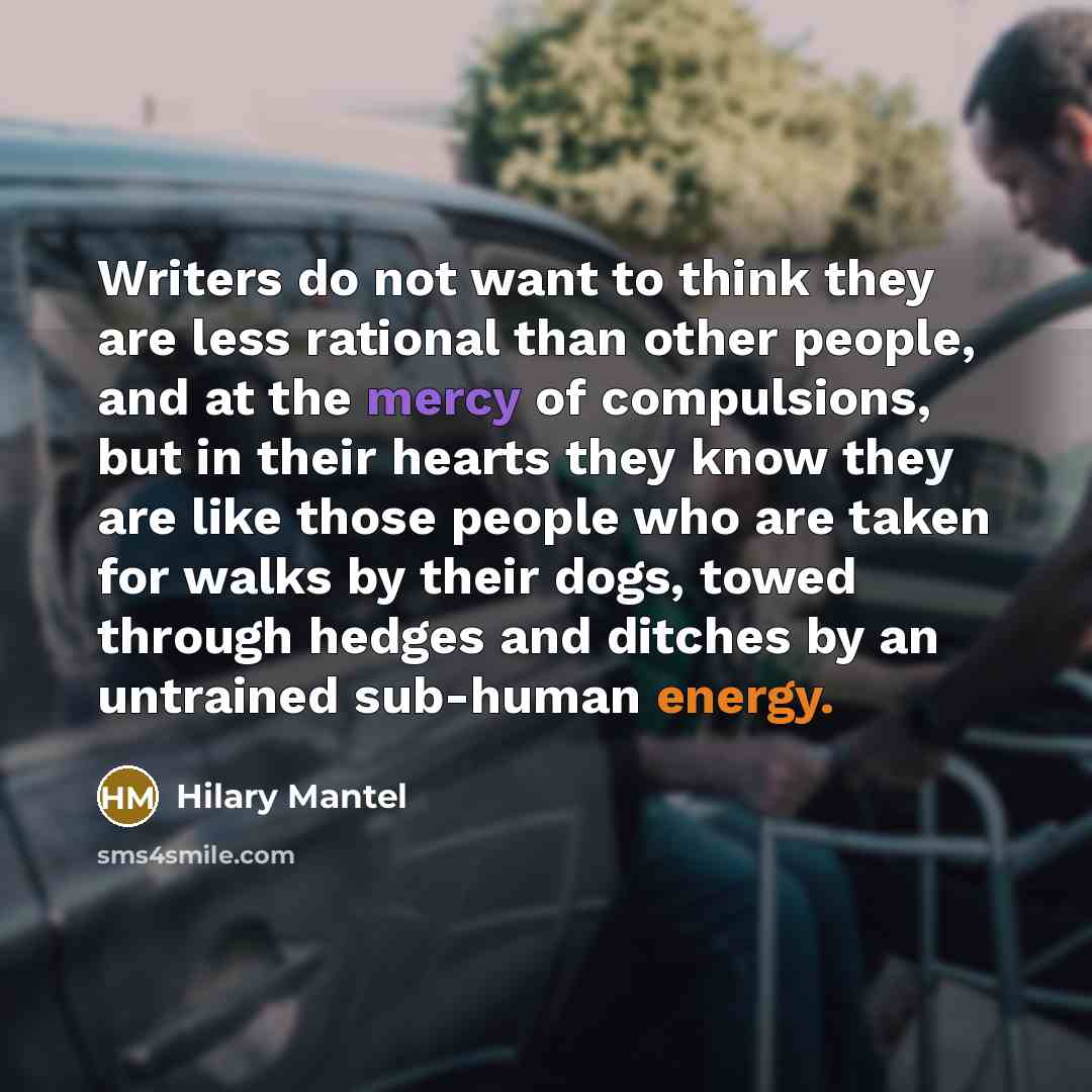 “Writers do not want to think they are less rational than other people, and at the mercy of compulsions, but in their hearts they know they are like those people who are taken for walks by their dogs, towed through hedges and ditches by an untrained sub-human energy.” quote by Hilary Mantel