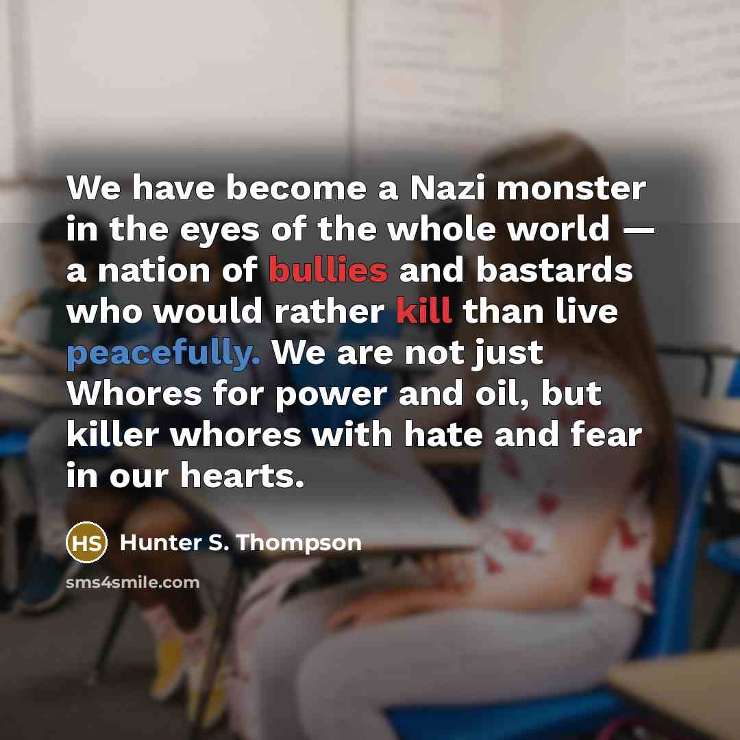 “We have become a Nazi monster in the eyes of the whole world — a nation of bullies and bastards who would rather kill than live peacefully. We are not just Whores for power and oil, but killer whores with hate and fear in our hearts.” quote by Hunter S. Thompson