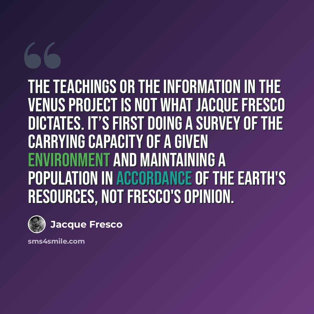 “The teachings or the information in the Venus project is not what Jacque Fresco dictates. It’s first doing a survey of the carrying capacity of a given environment and maintaining a population in accordance of the Earth's resources, not Fresco's opinion.” quote by Jacque Fresco