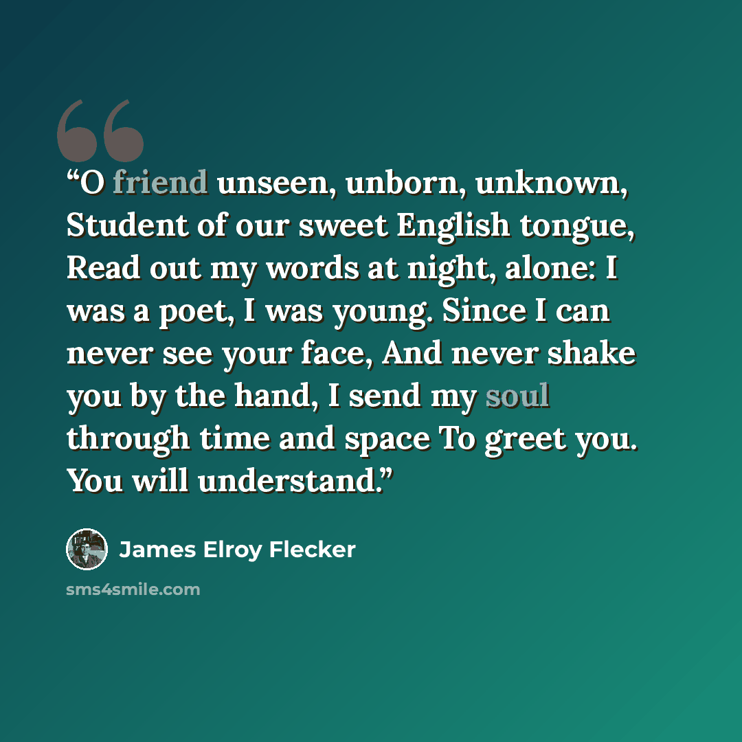 “O friend unseen, unborn, unknown, Student of our sweet English tongue, Read out my words at night, alone: I was a poet, I was young. Since I can never see your face, And never shake you by the hand, I send my soul through time and space To greet you. You will understand.” quote by James Elroy Flecker