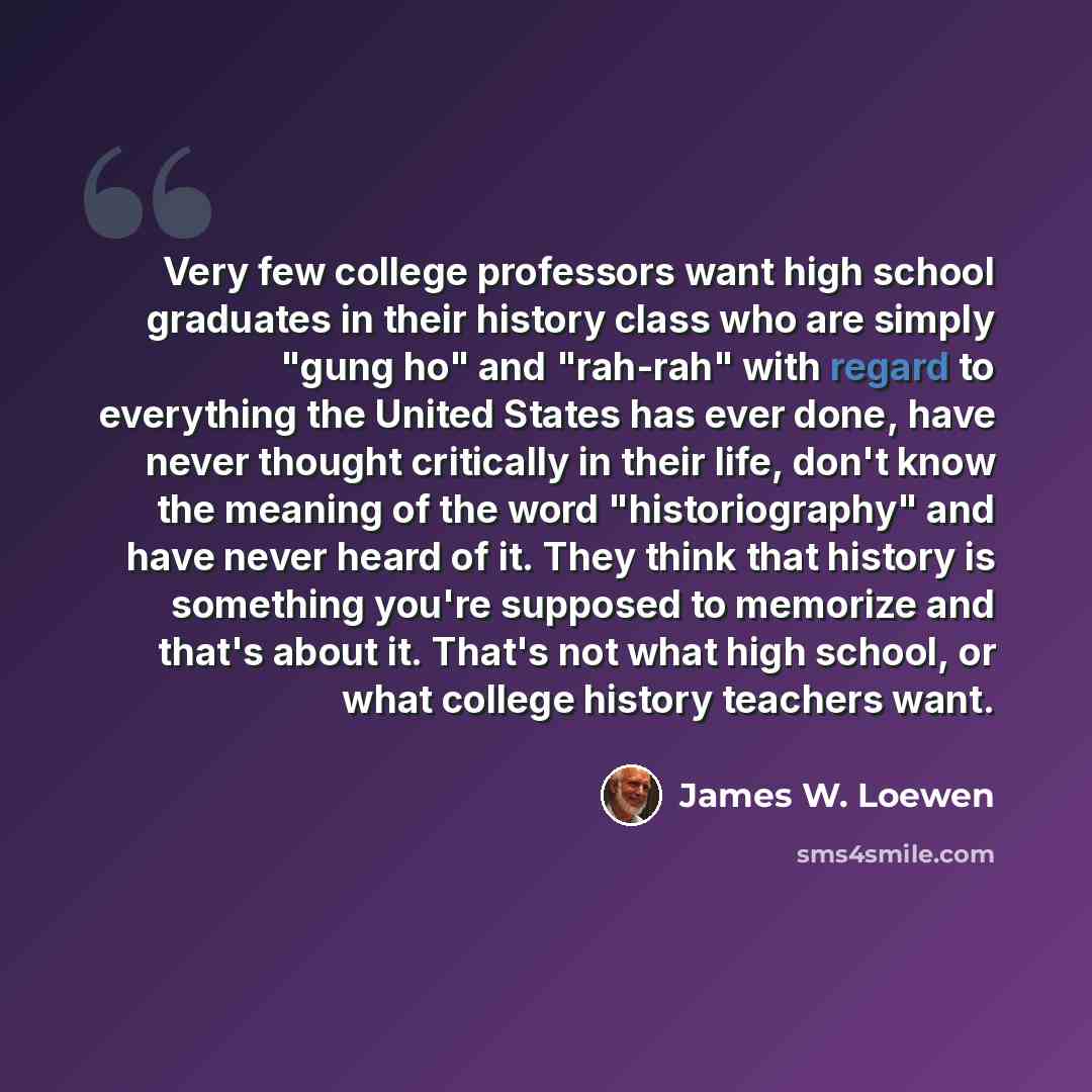 “Very few college professors want high school graduates in their history class who are simply "gung ho" and "rah-rah" with regard to everything the United States has ever done, have never thought critically in their life, don't know the meaning of the word "historiography" and have never heard of…” quote by James W. Loewen