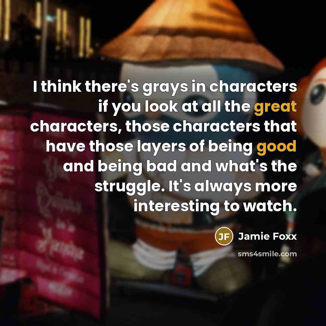 “I think there's grays in characters if you look at all the great characters, those characters that have those layers of being good and being bad and what's the struggle. It's always more interesting to watch.” quote by Jamie Foxx
