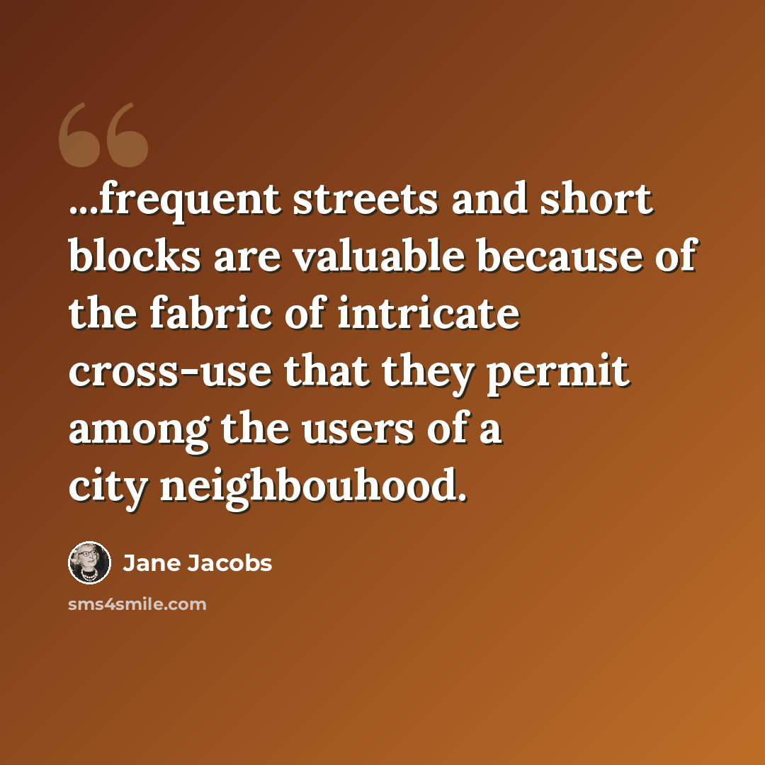 “...frequent streets and short blocks are valuable because of the fabric of intricate cross-use that they permit among the users of a city neighbouhood.” quote by Jane Jacobs
