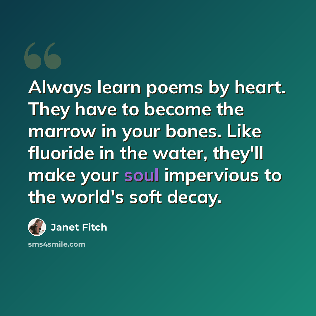 “Always learn poems by heart. They have to become the marrow in your bones. Like fluoride in the water, they'll make your soul impervious to the world's soft decay.” quote by Janet Fitch