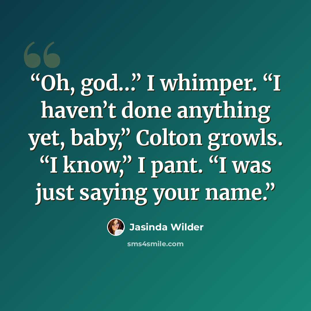 “Oh, god…” I whimper. “I haven’t done anything yet, baby,” Colton growls. “I know,” I pant. “I was just saying your name.” quote by Jasinda Wilder