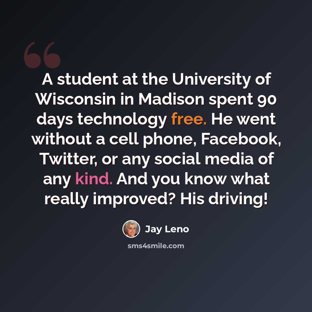 “A student at the University of Wisconsin in Madison spent 90 days technology free. He went without a cell phone, Facebook, Twitter, or any social media of any kind. And you know what really improved? His driving!” quote by Jay Leno