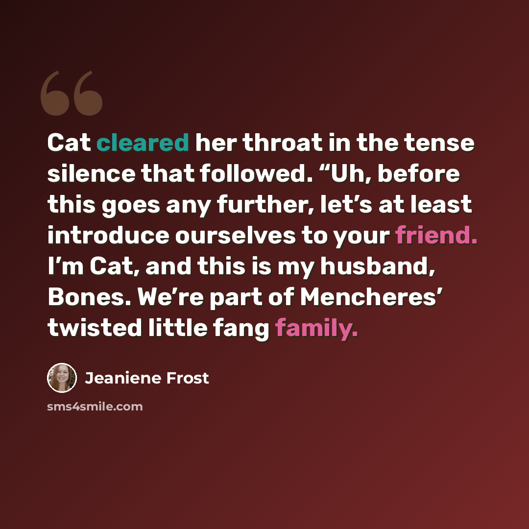 “Cat cleared her throat in the tense silence that followed. “Uh, before this goes any further, let’s at least introduce ourselves to your friend. I’m Cat, and this is my husband, Bones. We’re part of Mencheres’ twisted little fang family.” quote by Jeaniene Frost