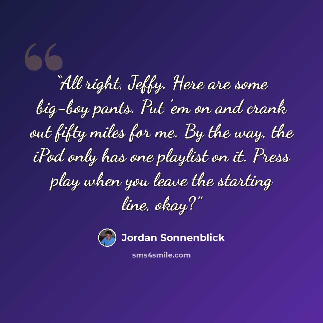 “All right, Jeffy. Here are some big-boy pants. Put 'em on and crank out fifty miles for me. By the way, the iPod only has one playlist on it. Press play when you leave the starting line, okay?” quote by Jordan Sonnenblick