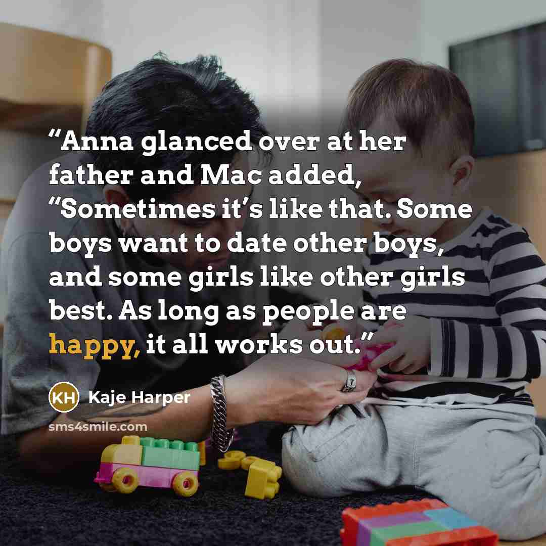 “Anna glanced over at her father and Mac added, “Sometimes it’s like that. Some boys want to date other boys, and some girls like other girls best. As long as people are happy, it all works out.” quote by Kaje Harper