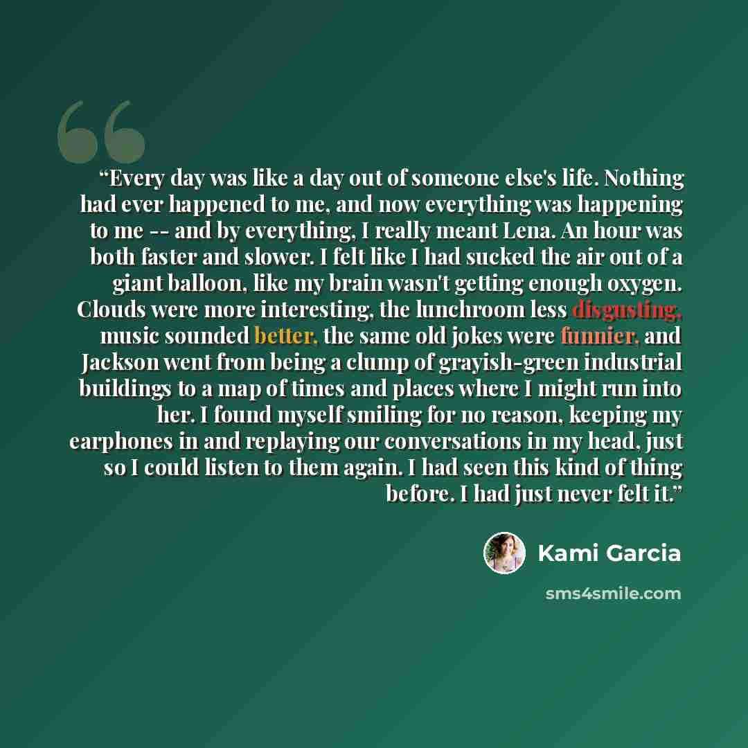 “Every day was like a day out of someone else's life. Nothing had ever happened to me, and now everything was happening to me -- and by everything, I really meant Lena. An hour was both faster and slower. I felt like I had sucked the air out of a giant balloon, like my brain wasn't getting enough…” quote by Kami Garcia