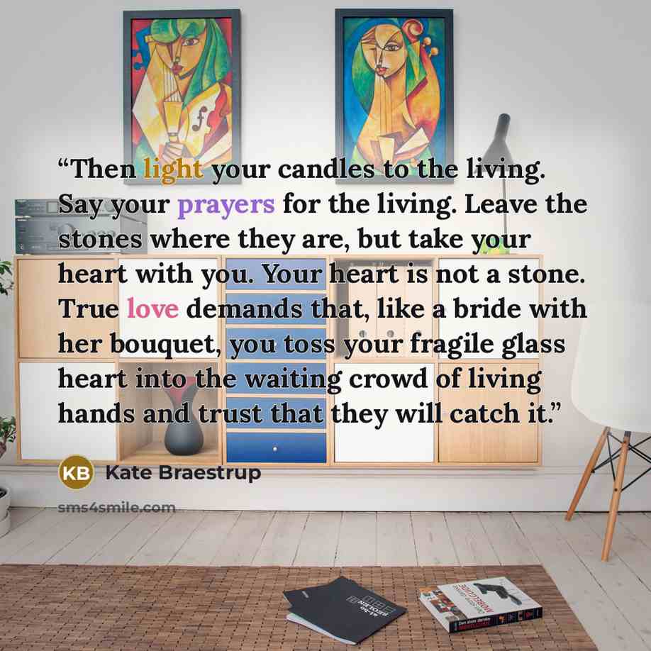 “Then light your candles to the living. Say your prayers for the living. Leave the stones where they are, but take your heart with you. Your heart is not a stone. True love demands that, like a bride with her bouquet, you toss your fragile glass heart into the waiting crowd of living hands and…” quote by Kate Braestrup