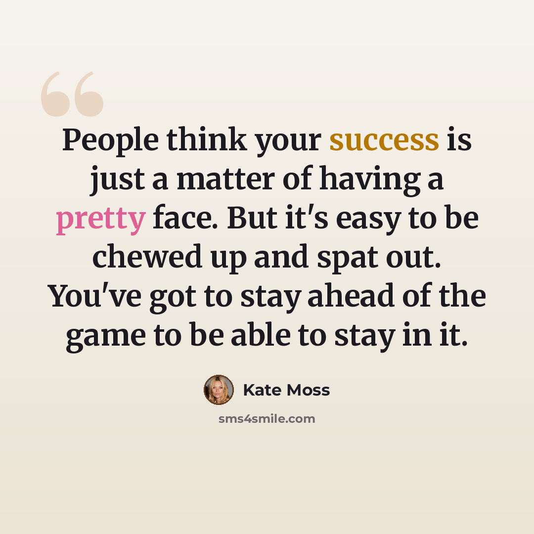“People think your success is just a matter of having a pretty face. But it's easy to be chewed up and spat out. You've got to stay ahead of the game to be able to stay in it.” quote by Kate Moss