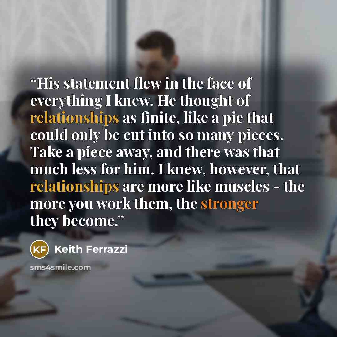 “His statement flew in the face of everything I knew. He thought of relationships as finite, like a pie that could only be cut into so many pieces. Take a piece away, and there was that much less for him. I knew, however, that relationships are more like muscles - the more you work them, the…” quote by Keith Ferrazzi