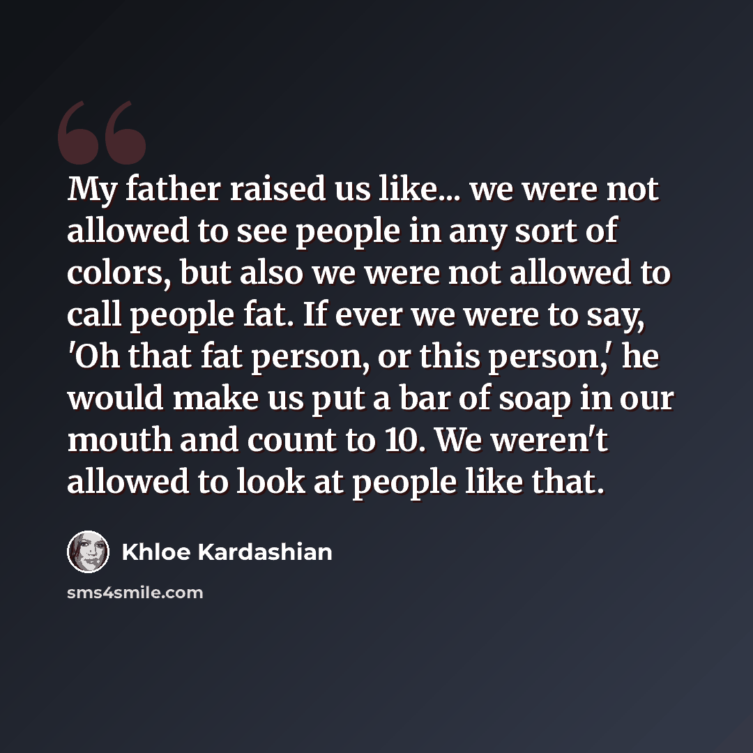 “My father raised us like... we were not allowed to see people in any sort of colors, but also we were not allowed to call people fat. If ever we were to say, 'Oh that fat person, or this person,' he would make us put a bar of soap in our mouth and count to 10. We weren't allowed to look at people…” quote by Khloe Kardashian