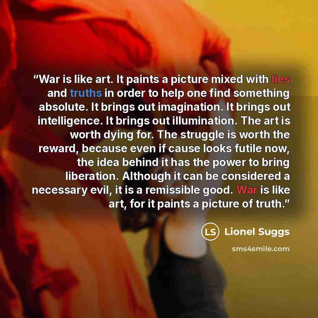 “War is like art. It paints a picture mixed with lies and truths in order to help one find something absolute. It brings out imagination. It brings out intelligence. It brings out illumination. The art is worth dying for. The struggle is worth the reward, because even if cause looks futile now, the…” quote by Lionel Suggs