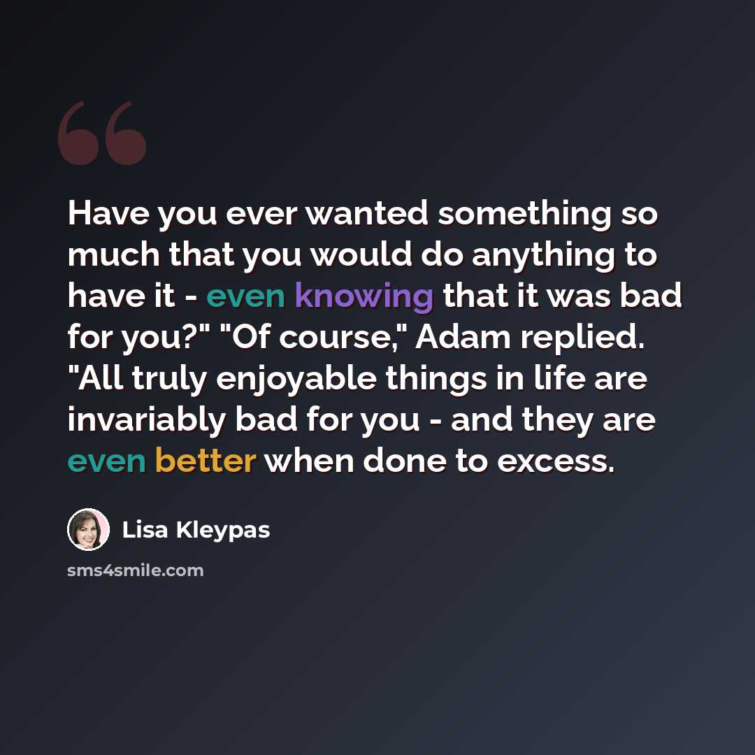 “Have you ever wanted something so much that you would do anything to have it - even knowing that it was bad for you?" "Of course," Adam replied. "All truly enjoyable things in life are invariably bad for you - and they are even better when done to excess.” quote by Lisa Kleypas